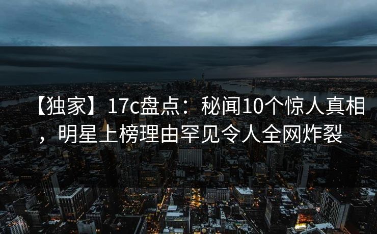 【独家】17c盘点：秘闻10个惊人真相，明星上榜理由罕见令人全网炸裂