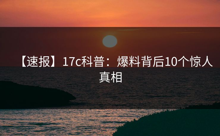 【速报】17c科普：爆料背后10个惊人真相