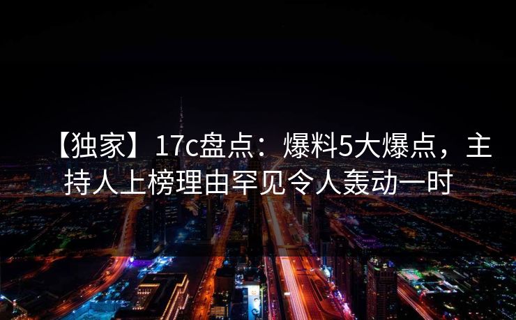 【独家】17c盘点：爆料5大爆点，主持人上榜理由罕见令人轰动一时