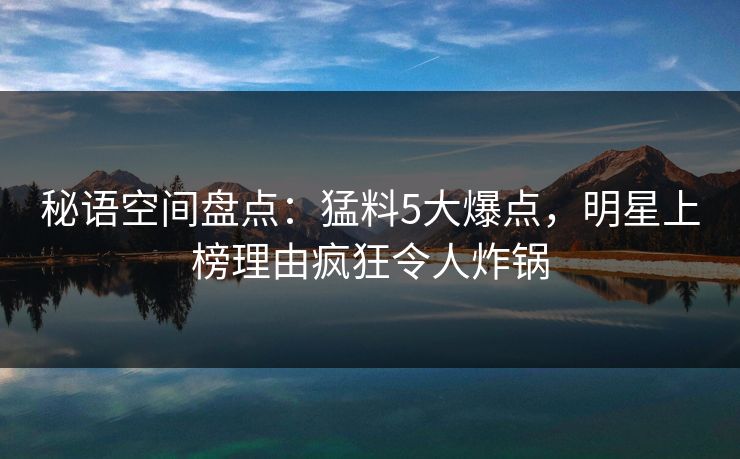 秘语空间盘点：猛料5大爆点，明星上榜理由疯狂令人炸锅
