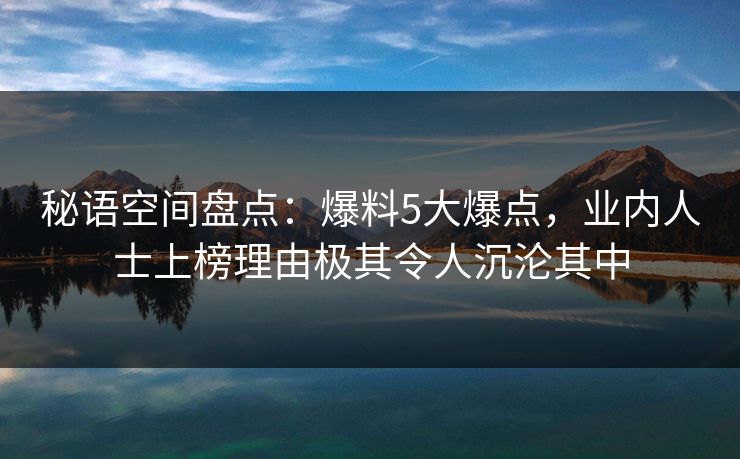 秘语空间盘点：爆料5大爆点，业内人士上榜理由极其令人沉沦其中