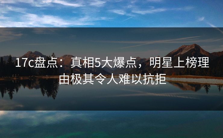 17c盘点：真相5大爆点，明星上榜理由极其令人难以抗拒