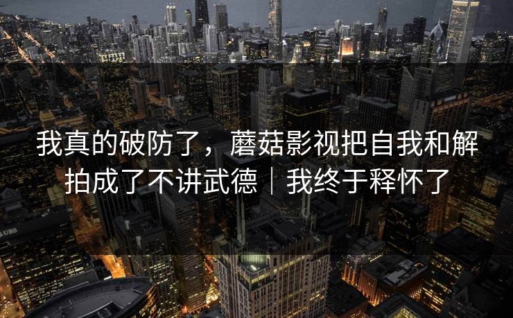我真的破防了，蘑菇影视把自我和解拍成了不讲武德｜我终于释怀了