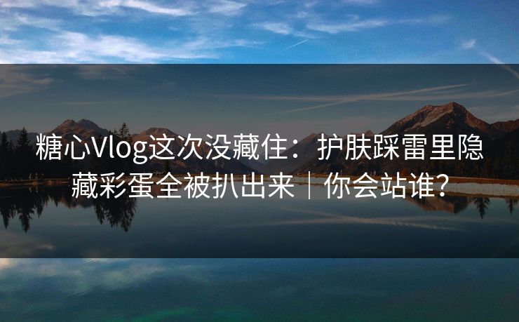 糖心Vlog这次没藏住：护肤踩雷里隐藏彩蛋全被扒出来｜你会站谁？