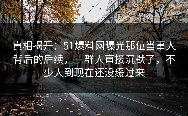 真相揭开：51爆料网曝光那位当事人背后的后续，一群人直接沉默了，不少人到现在还没缓过来