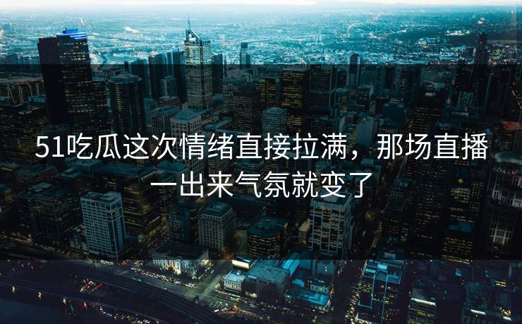51吃瓜这次情绪直接拉满，那场直播一出来气氛就变了