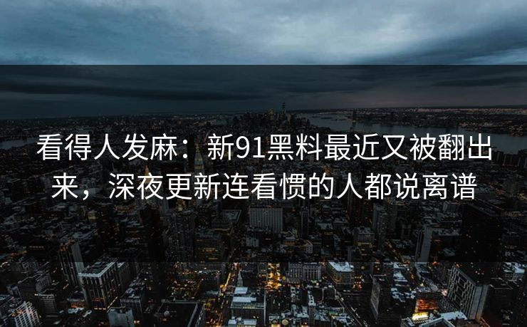 看得人发麻：新91黑料最近又被翻出来，深夜更新连看惯的人都说离谱