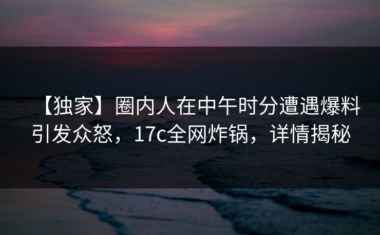 【独家】圈内人在中午时分遭遇爆料引发众怒，17c全网炸锅，详情揭秘