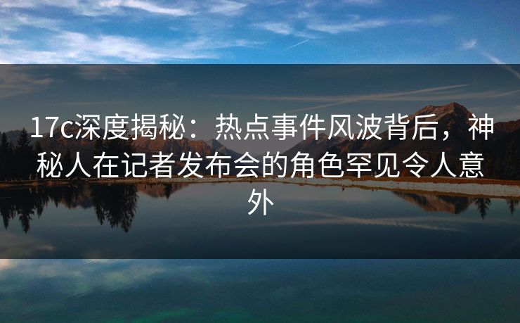 17c深度揭秘：热点事件风波背后，神秘人在记者发布会的角色罕见令人意外