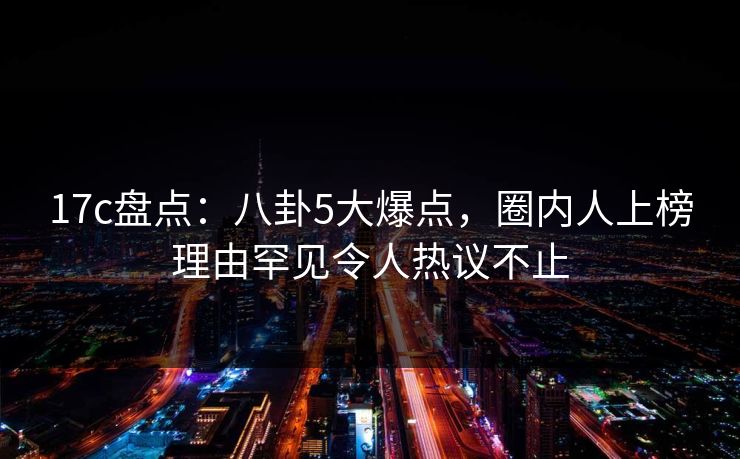 17c盘点:八卦5大爆点,圈内人上榜理由罕见令人热议不止 17c盘点:八卦5大爆点,圈内人上榜理由罕见令人热议不止