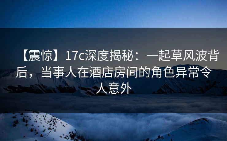 【震惊】17c深度揭秘：一起草风波背后，当事人在酒店房间的角色异常令人意外