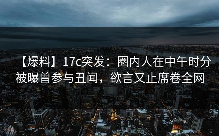 【爆料】17c突发：圈内人在中午时分被曝曾参与丑闻，欲言又止席卷全网