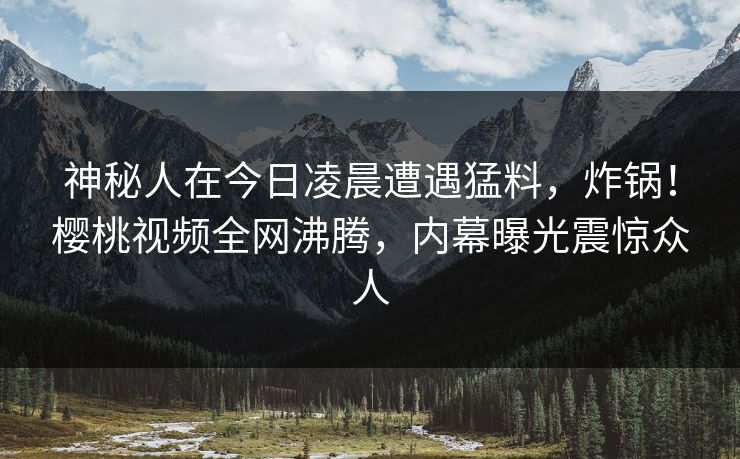 神秘人在今日凌晨遭遇猛料,炸锅!樱桃视频全网沸腾,内幕曝光震惊众人 神秘人在今日凌晨遭遇猛料,炸锅!樱桃视频全网沸腾,内幕曝光震惊众人