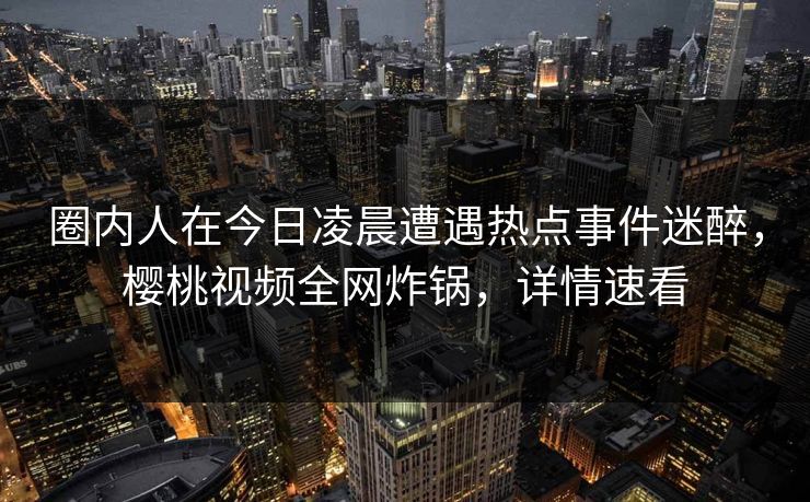 圈内人在今日凌晨遭遇热点事件迷醉，樱桃视频全网炸锅，详情速看
