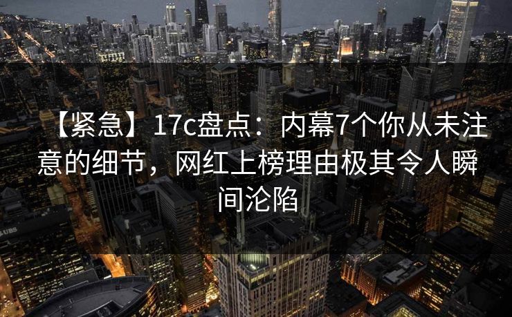 【紧急】17c盘点：内幕7个你从未注意的细节，网红上榜理由极其令人瞬间沦陷