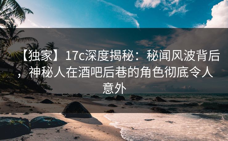 【独家】17c深度揭秘：秘闻风波背后，神秘人在酒吧后巷的角色彻底令人意外