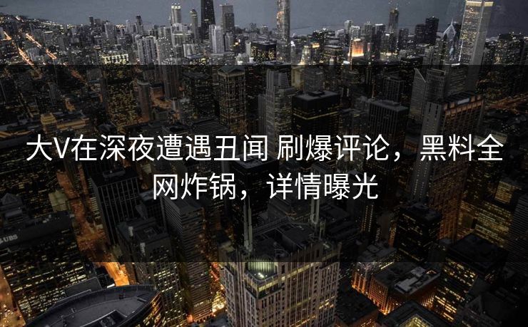 大V在深夜遭遇丑闻 刷爆评论，黑料全网炸锅，详情曝光
