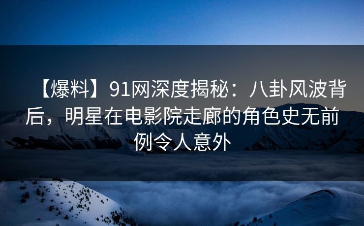【爆料】91网深度揭秘：八卦风波背后，明星在电影院走廊的角色史无前例令人意外