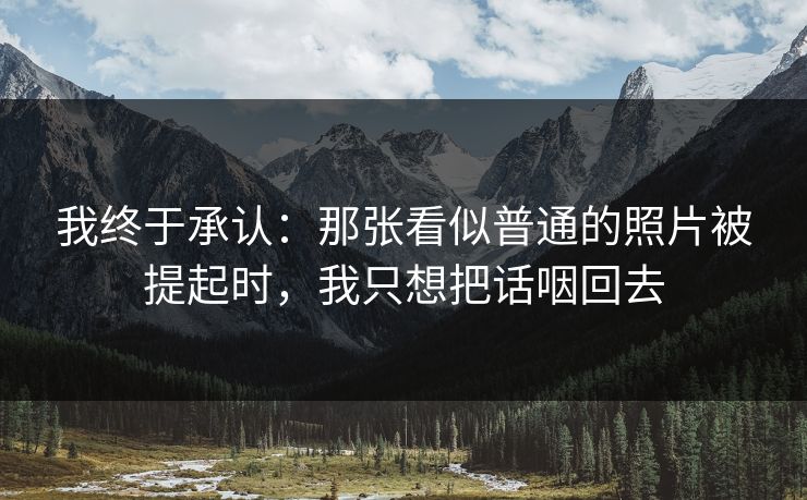 详细阅读:我终于承认:那张看似普通的照片被提起时,我只想把话咽回去 我终于承认:那张看似普通的照片被提起时,我只想把话咽回去