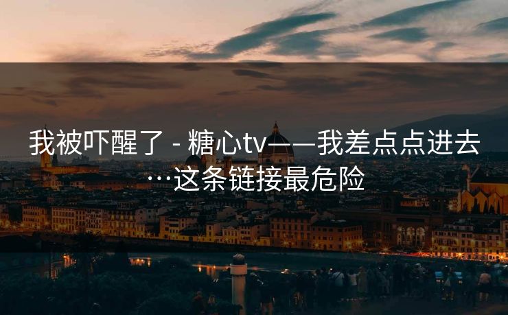 我被吓醒了 - 糖心tv——我差点点进去…这条链接最危险