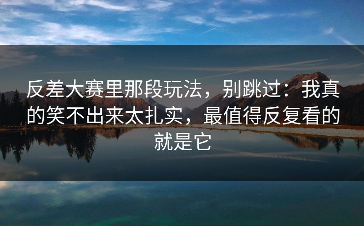 反差大赛里那段玩法，别跳过：我真的笑不出来太扎实，最值得反复看的就是它