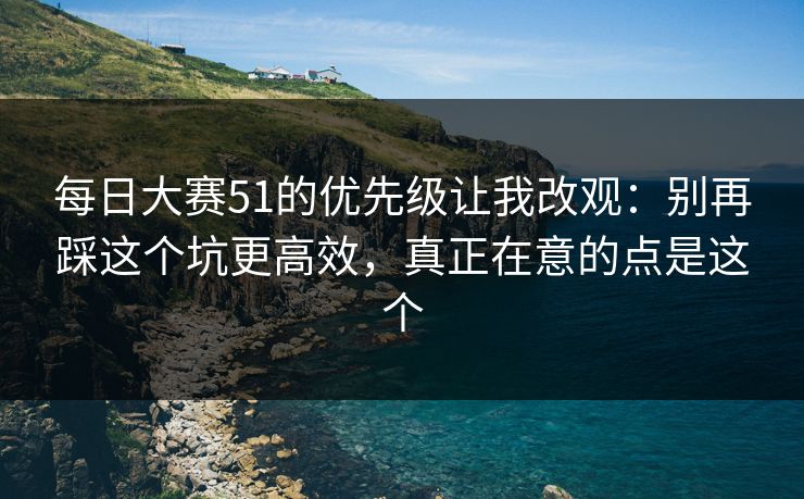 每日大赛51的优先级让我改观：别再踩这个坑更高效，真正在意的点是这个